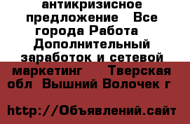 антикризисное предложение - Все города Работа » Дополнительный заработок и сетевой маркетинг   . Тверская обл.,Вышний Волочек г.